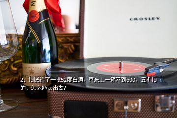 2、頂賬給了一批52度白酒，京東上一箱不到600，五折頂?shù)?，怎么能賣出去？