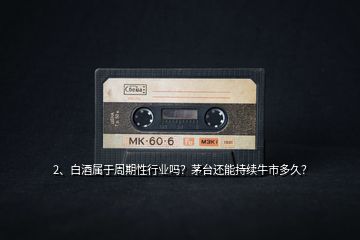 2、白酒屬于周期性行業(yè)嗎？茅臺(tái)還能持續(xù)牛市多久？