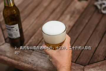2、真的有60度白酒喝七斤，十三斤，二十斤的人存在嗎？
