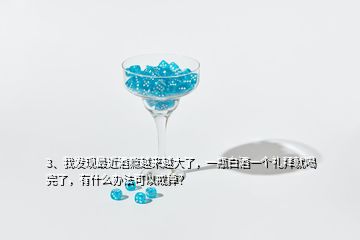 3、我發(fā)現(xiàn)最近酒癮越來越大了，一瓶白酒一個(gè)禮拜就喝完了，有什么辦法可以戒掉？