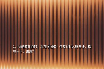 1、我是做白酒的，現(xiàn)在很困難，條友有什么好方法，指導一下，謝謝？