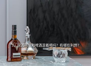 3、白酒可以和啤酒混著喝嗎？有哪些利弊？