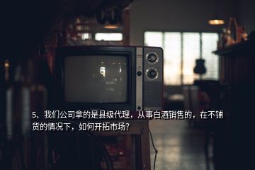 5、我們公司拿的是縣級(jí)代理，從事白酒銷售的，在不鋪貨的情況下，如何開拓市場(chǎng)？