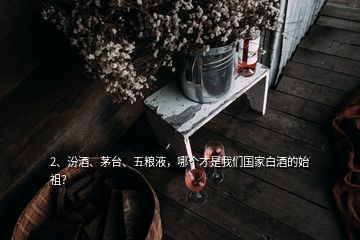 2、汾酒、茅臺、五糧液，哪個才是我們國家白酒的始祖？