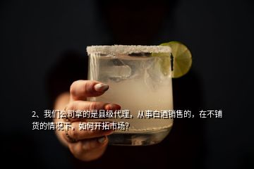 2、我們公司拿的是縣級代理，從事白酒銷售的，在不鋪貨的情況下，如何開拓市場？