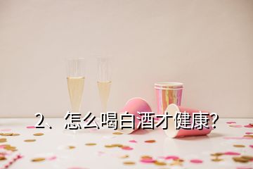 2、怎么喝白酒才健康？