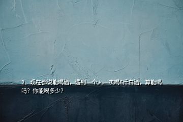 2、現(xiàn)在都說能喝酒，遇到一個(gè)人一次喝6斤白酒，算能喝嗎？你能喝多少？