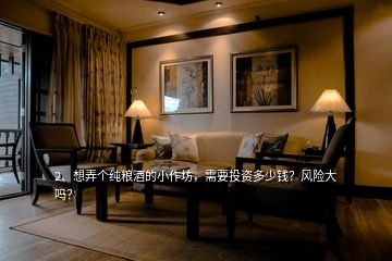 2、想弄個(gè)純糧酒的小作坊，需要投資多少錢？風(fēng)險(xiǎn)大嗎？