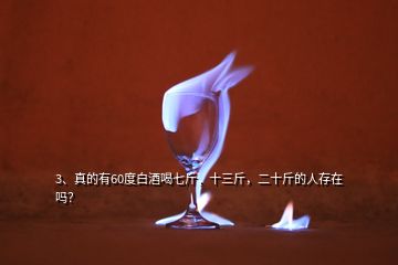 3、真的有60度白酒喝七斤，十三斤，二十斤的人存在嗎？