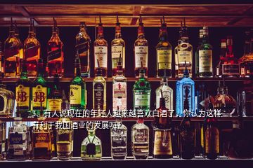 3、有人說現(xiàn)在的年輕人越來越喜歡白酒了，你認為這樣有利于我國酒業(yè)的發(fā)展嗎？