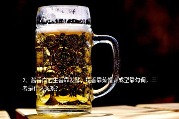 2、醬香白酒生香靠發(fā)酵，提香靠蒸餾，成型靠勾調(diào)，三者是什么關(guān)系？
