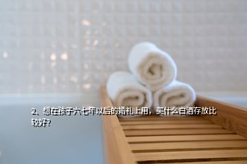 2、想在孩子六七年以后的婚禮上用，買什么白酒存放比較好？