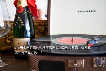 2、用金質(zhì)習(xí)酒的價(jià)格買酒質(zhì)類似某臺(tái)的基酒，你愿意嗎？是不是在吹牛？