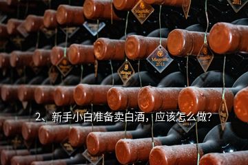 2、新手小白準(zhǔn)備賣白酒，應(yīng)該怎么做？