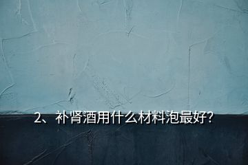 2、補(bǔ)腎酒用什么材料泡最好？