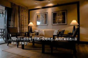 2、為什么感覺喝了白酒，又喝啤酒，再喝紅葡萄酒人容易醉，求解答？