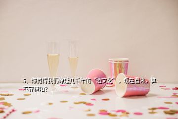 5、你覺(jué)得我們綿延幾千年的“酒文化”，現(xiàn)在看來(lái)，算不算糟粕？
