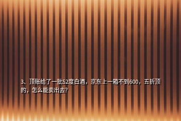 3、頂賬給了一批52度白酒，京東上一箱不到600，五折頂?shù)?，怎么能賣出去？