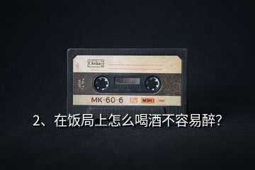 2、在飯局上怎么喝酒不容易醉？