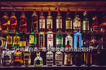 2、收藏白酒，是不是收藏老的酒比較好？