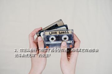2、你怎么看待“喝慣了醬香型白酒，再喝其它白酒都會覺得索然無味”的說法？