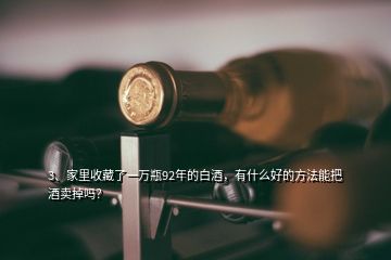 3、家里收藏了一萬瓶92年的白酒，有什么好的方法能把酒賣掉嗎？