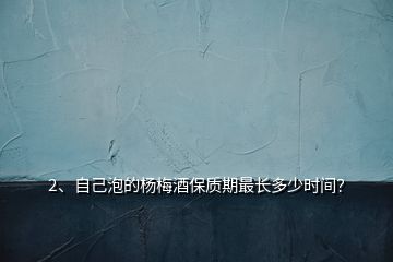 2、自己泡的楊梅酒保質(zhì)期最長(zhǎng)多少時(shí)間？