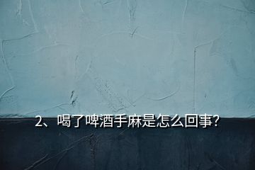 2、喝了啤酒手麻是怎么回事？