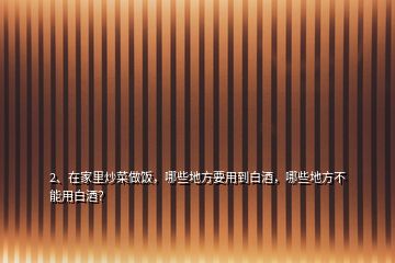 2、在家里炒菜做飯，哪些地方要用到白酒，哪些地方不能用白酒？