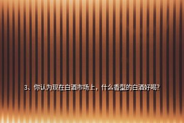 3、你認為現(xiàn)在白酒市場上，什么香型的白酒好喝？