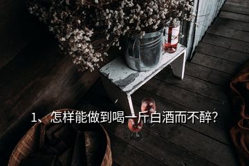 1、怎樣能做到喝一斤白酒而不醉？