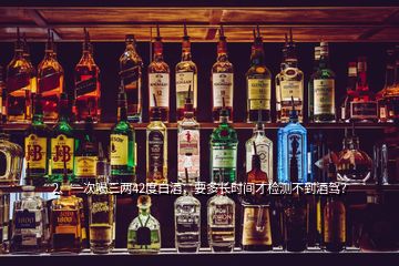 2、一次喝三兩42度白酒，要多長時(shí)間才檢測(cè)不到酒駕？