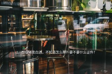 1、想擺攤賣白酒，不知道怎么樣？要不要什么證件？