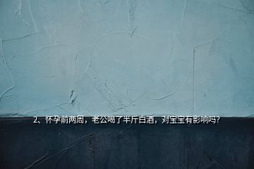2、懷孕前兩周，老公喝了半斤白酒，對寶寶有影響嗎？