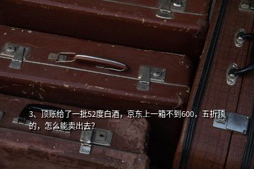 3、頂賬給了一批52度白酒，京東上一箱不到600，五折頂?shù)?，怎么能賣出去？
