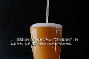 1、長(zhǎng)期聞白酒味對(duì)人體有危害嗎？我家賣(mài)散白酒的，酒味特別大，長(zhǎng)期在這環(huán)境中對(duì)人體會(huì)有什么危害嗎？