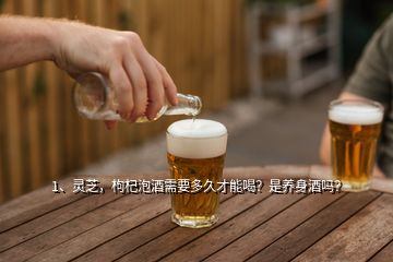 1、靈芝，枸杞泡酒需要多久才能喝？是養(yǎng)身酒嗎？