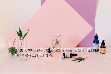 3、古代中國(guó)人是不是只有低度米酒喝？葡萄酒，蒸餾白酒這些都什么時(shí)候才有的？