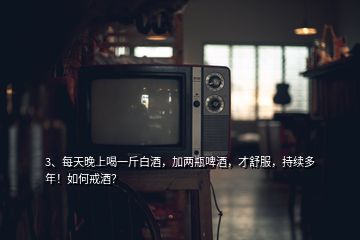 3、每天晚上喝一斤白酒，加兩瓶啤酒，才舒服，持續(xù)多年！如何戒酒？