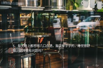 5、每天晚上都想喝幾口白酒，腦袋暈乎乎的，睡覺很舒服，這樣做有問題嗎？