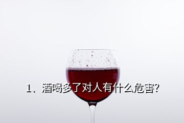 1、酒喝多了對人有什么危害？
