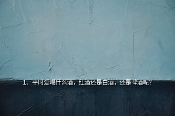 1、平時愛喝什么酒，紅酒還是白酒，還是啤酒呢？