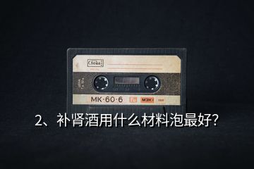 2、補腎酒用什么材料泡最好？