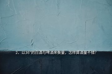 2、以36°的白酒與啤酒來(lái)衡量，怎樣算酒量不錯(cuò)？