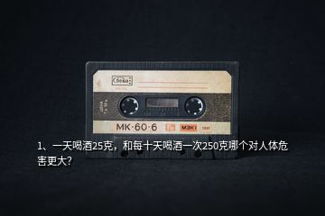 1、一天喝酒25克，和每十天喝酒一次250克哪個對人體危害更大？