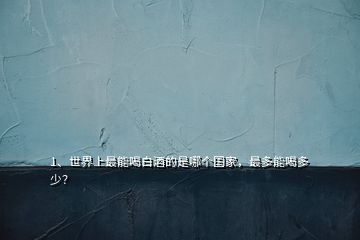 1、世界上最能喝白酒的是哪個國家，最多能喝多少？