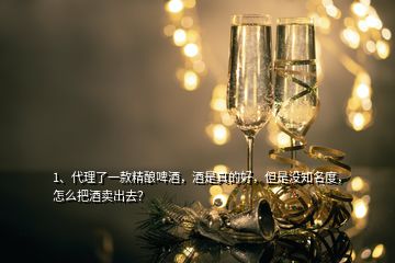 1、代理了一款精釀啤酒，酒是真的好，但是沒知名度，怎么把酒賣出去？