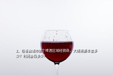 2、在省會(huì)城市做個(gè)啤酒區(qū)域經(jīng)銷商，大概需要本金多少？利潤(rùn)會(huì)有多少？