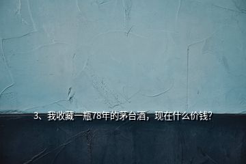 3、我收藏一瓶78年的茅臺酒，現(xiàn)在什么價錢？