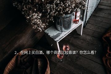 2、在網(wǎng)上買白酒，哪個商城比較靠譜？你怎么看？